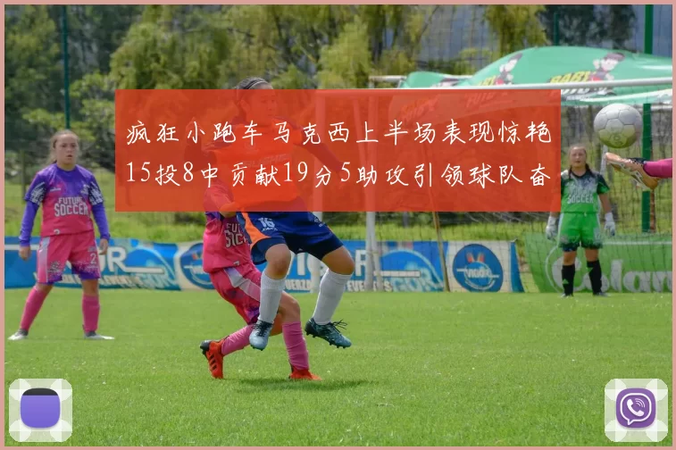 疯狂小跑车马克西上半场表现惊艳15投8中贡献19分5助攻引领球队奋勇争先