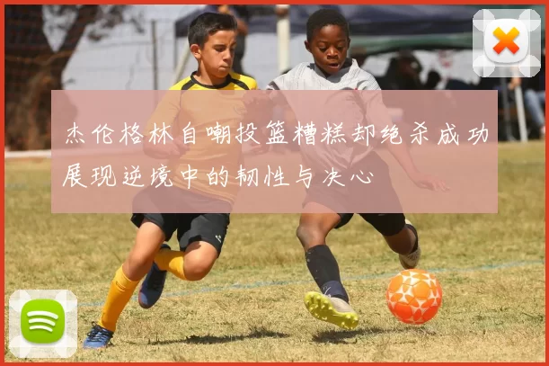 杰伦格林自嘲投篮糟糕却绝杀成功展现逆境中的韧性与决心