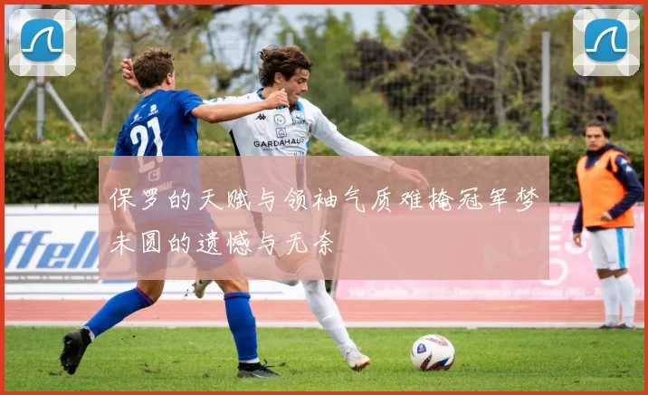 保罗的天赋与领袖气质难掩冠军梦未圆的遗憾与无奈