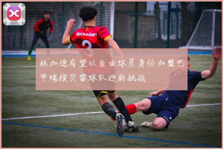 林加德有望以自由球员身份加盟巴甲瑞模贝雷球队迎新挑战
