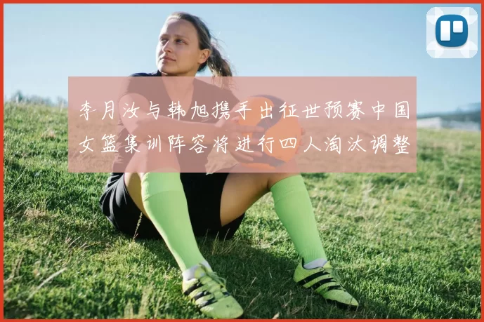 李月汝与韩旭携手出征世预赛中国女篮集训阵容将进行四人淘汰调整