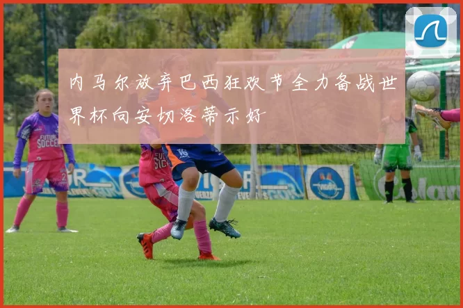 内马尔放弃巴西狂欢节全力备战世界杯向安切洛蒂示好