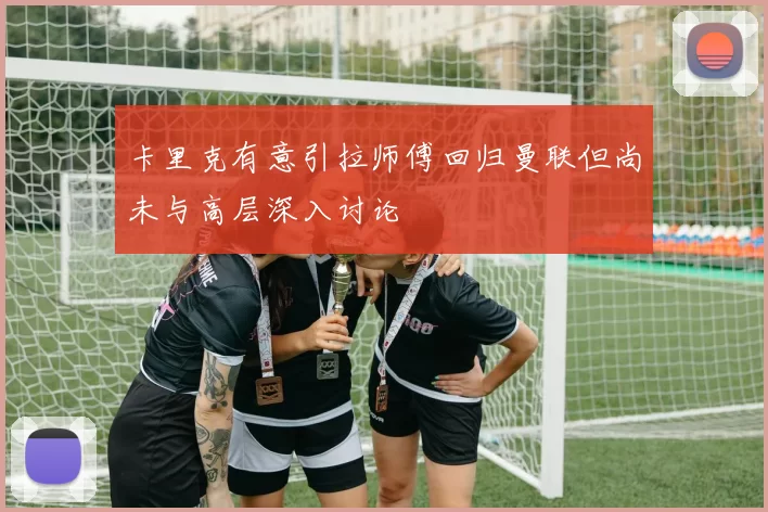 卡里克有意引拉师傅回归曼联但尚未与高层深入讨论