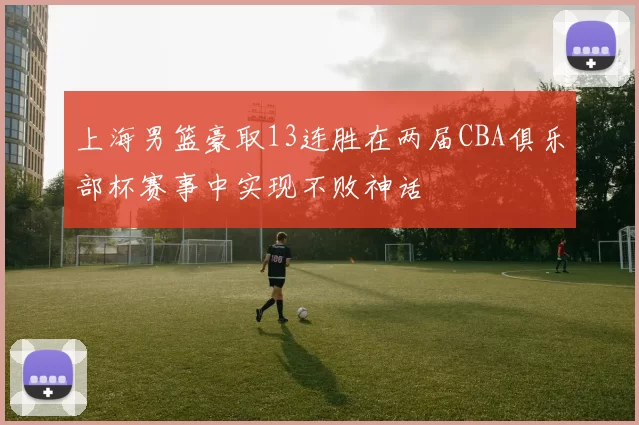 上海男篮豪取13连胜在两届CBA俱乐部杯赛事中实现不败神话