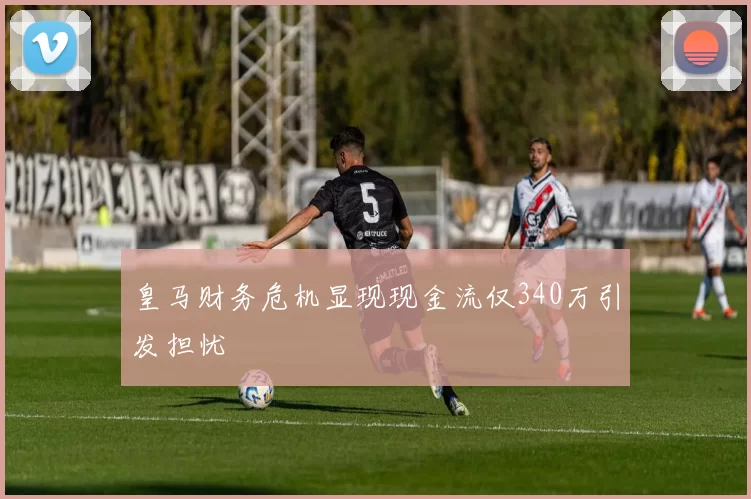 皇马财务危机显现现金流仅340万引发担忧