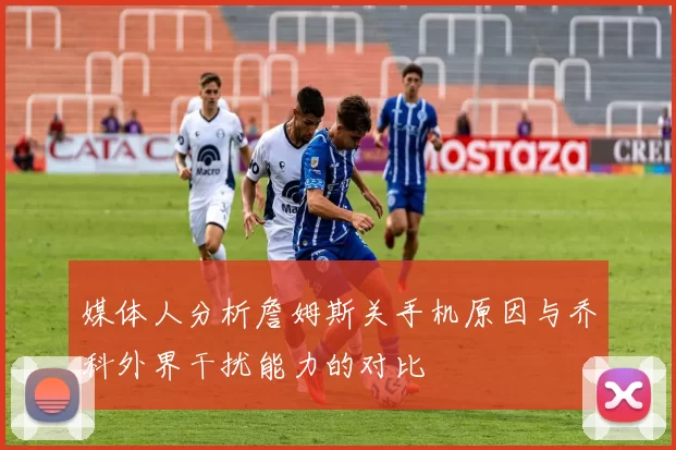 媒体人分析詹姆斯关手机原因与乔科外界干扰能力的对比