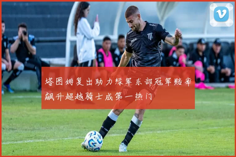 塔图姆复出助力绿军东部冠军赔率飙升超越骑士成第一热门