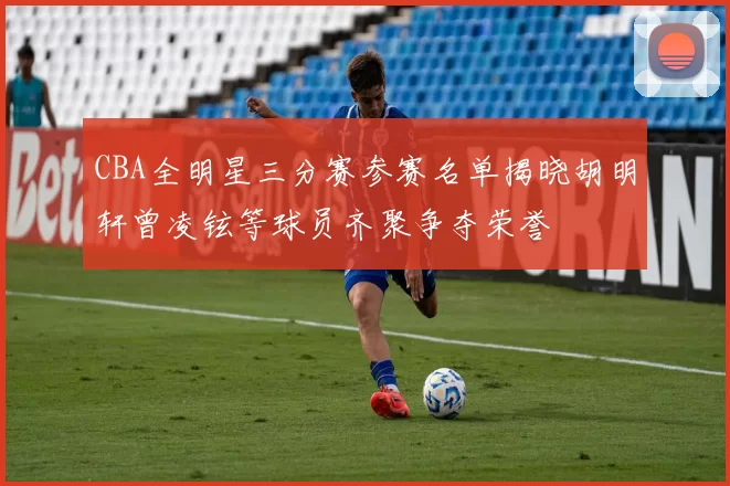 CBA全明星三分赛参赛名单揭晓胡明轩曾凌铉等球员齐聚争夺荣誉