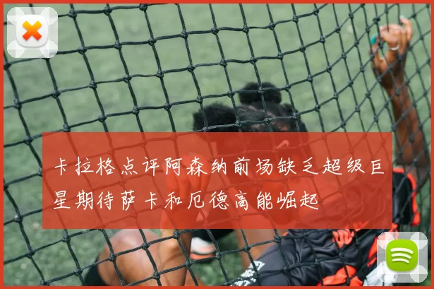 卡拉格点评阿森纳前场缺乏超级巨星期待萨卡和厄德高能崛起