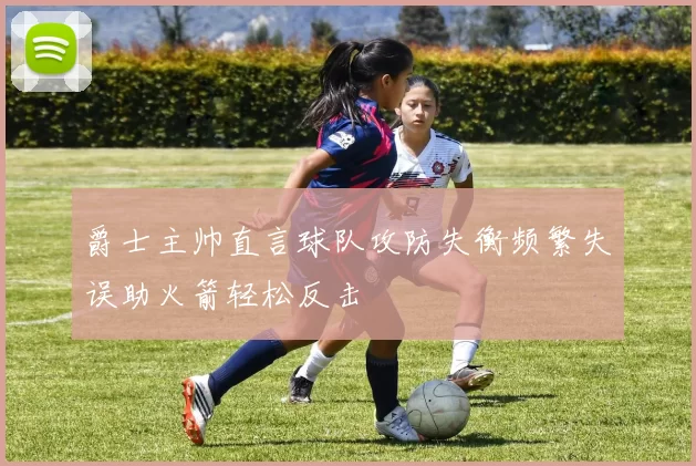 爵士主帅直言球队攻防失衡频繁失误助火箭轻松反击