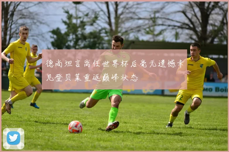 德尚坦言离任世界杯后毫无遗憾幸见登贝莱重返巅峰状态