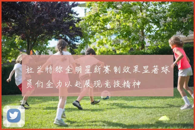 杜兰特称全明星新赛制效果显著球员们全力以赴展现竞技精神