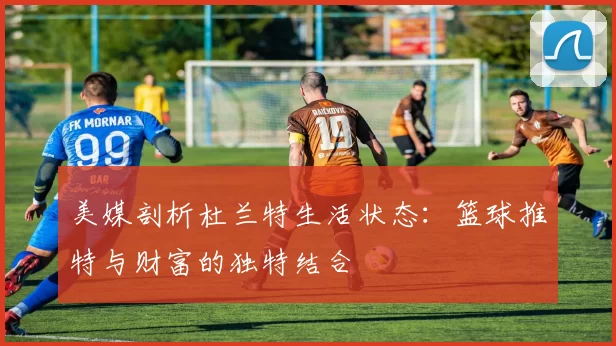 美媒剖析杜兰特生活状态：篮球推特与财富的独特结合