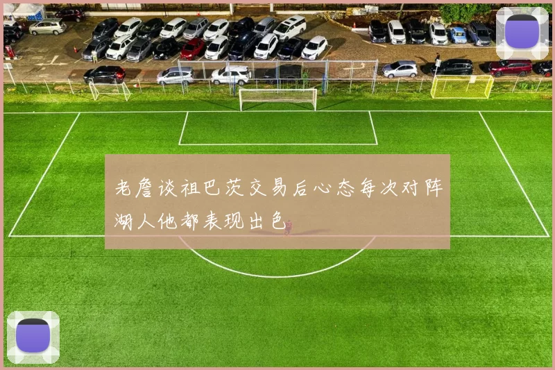 老詹谈祖巴茨交易后心态每次对阵湖人他都表现出色
