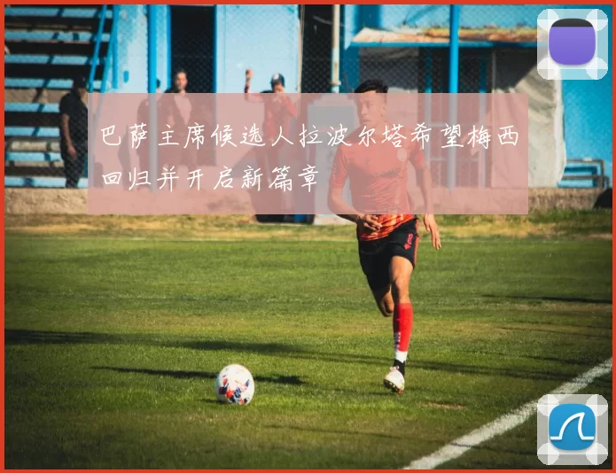 巴萨主席候选人拉波尔塔希望梅西回归并开启新篇章