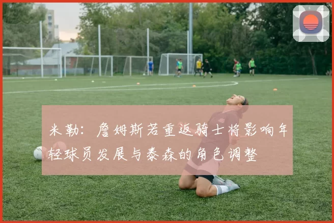 米勒：詹姆斯若重返骑士将影响年轻球员发展与泰森的角色调整