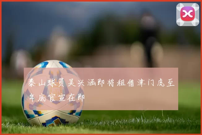 泰山球员吴兴涵即将租借津门虎至年底官宣在即