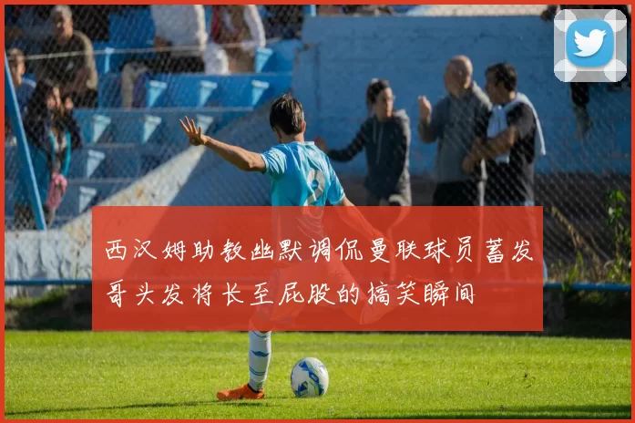 西汉姆助教幽默调侃曼联球员蓄发哥头发将长至屁股的搞笑瞬间