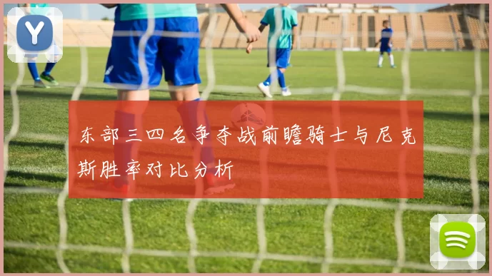 东部三四名争夺战前瞻骑士与尼克斯胜率对比分析