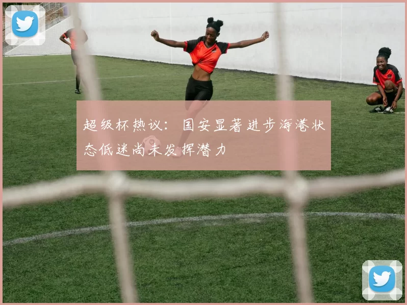 超级杯热议：国安显著进步海港状态低迷尚未发挥潜力