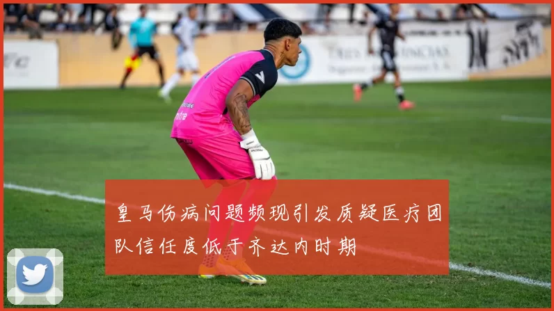 皇马伤病问题频现引发质疑医疗团队信任度低于齐达内时期