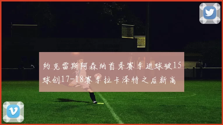 约克雷斯阿森纳首秀赛季进球破15球创17-18赛季拉卡泽特之后新高