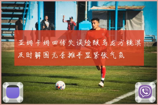 亚姆卡姆回传失误险酿乌龙方镜淇及时解围无奈摊手显紧张气氛