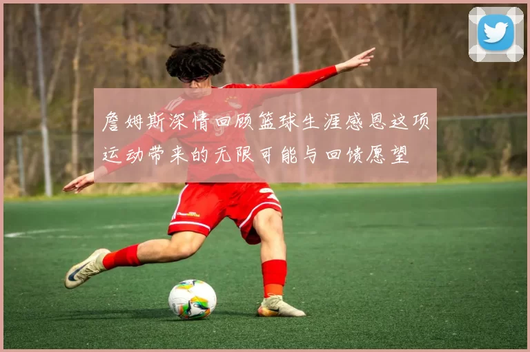 詹姆斯深情回顾篮球生涯感恩这项运动带来的无限可能与回馈愿望