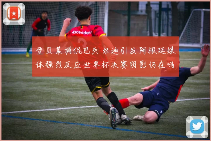 登贝莱调侃巴列尔迪引发阿根廷媒体强烈反应世界杯决赛阴影仍在吗