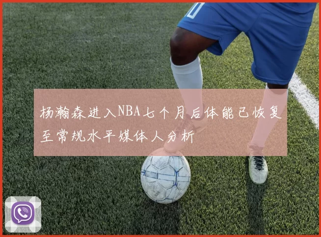 杨瀚森进入NBA七个月后体能已恢复至常规水平媒体人分析