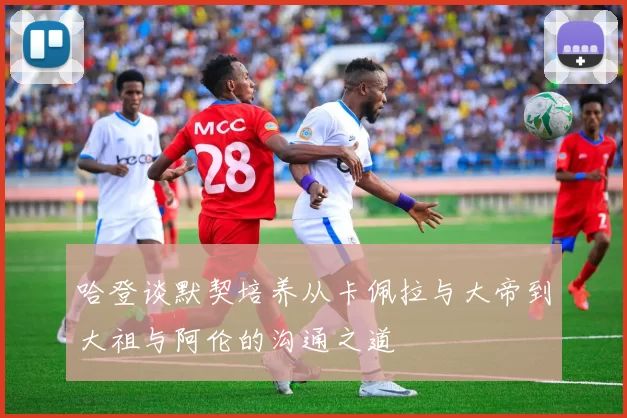 哈登谈默契培养从卡佩拉与大帝到大祖与阿伦的沟通之道
