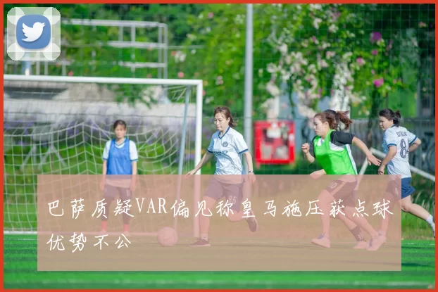 巴萨质疑VAR偏见称皇马施压获点球优势不公