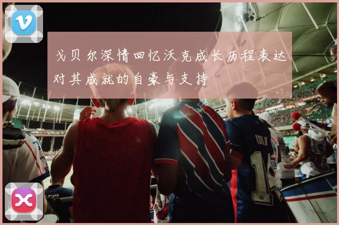 戈贝尔深情回忆沃克成长历程表达对其成就的自豪与支持