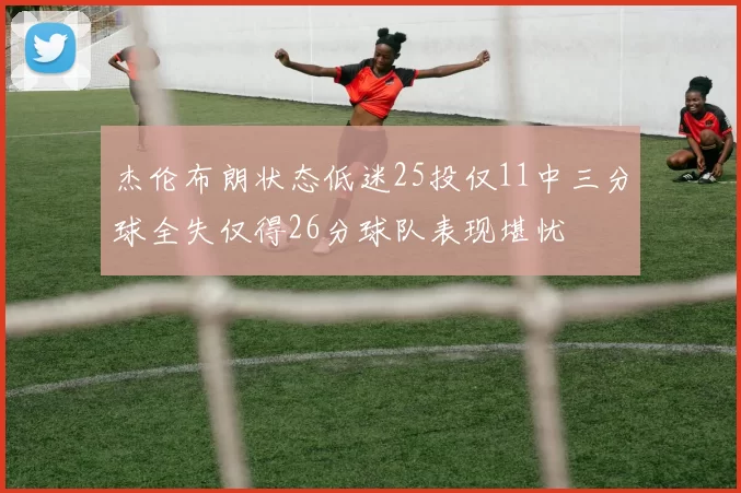 杰伦布朗状态低迷25投仅11中三分球全失仅得26分球队表现堪忧